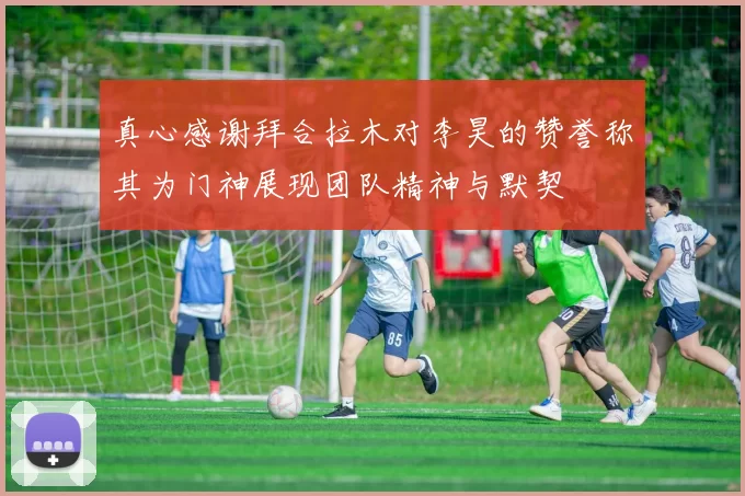 真心感谢拜合拉木对李昊的赞誉称其为门神展现团队精神与默契