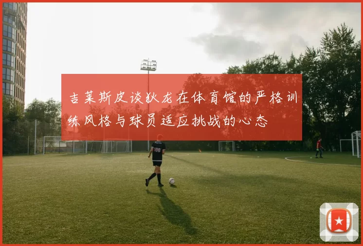 吉莱斯皮谈狄龙在体育馆的严格训练风格与球员适应挑战的心态
