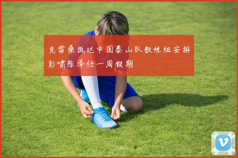 克雷桑抵达中国泰山队教练组安排彭啸陈泽仕一周假期