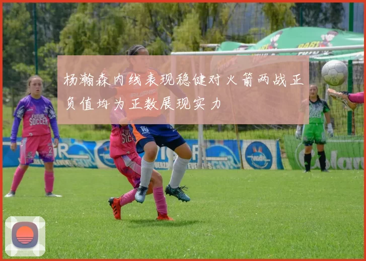 杨瀚森内线表现稳健对火箭两战正负值均为正数展现实力