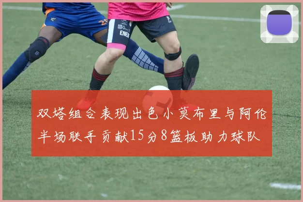 双塔组合表现出色小莫布里与阿伦半场联手贡献15分8篮板助力球队