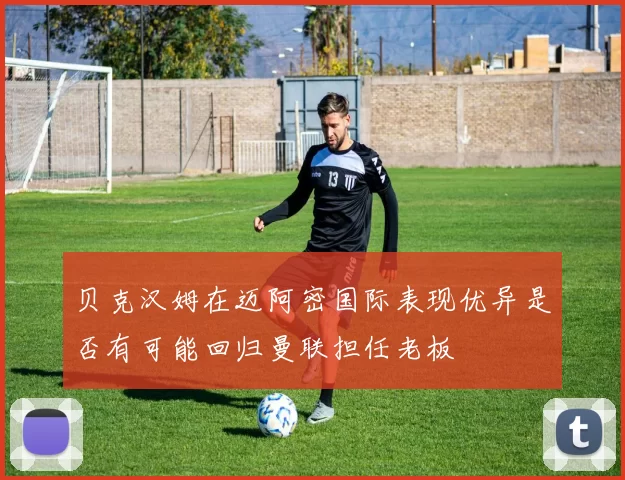 贝克汉姆在迈阿密国际表现优异是否有可能回归曼联担任老板