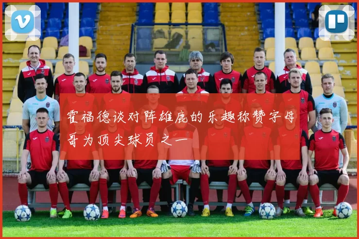 霍福德谈对阵雄鹿的乐趣称赞字母哥为顶尖球员之一